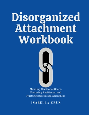 Disorganized Attachment Workbook: Mending Emotional Scars, Fostering Resilience, and Nurturing Secure Relationships - Cruz, Isabella