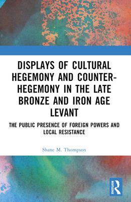 Displays of Cultural Hegemony and Counter-Hegemony in the Late Bronze and Iron Age Levant: The Public Presence of Foreign Powers and Local Resistance - Thompson, Shane M