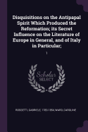 Disquisitions on the Antipapal Spirit Which Produced the Reformation; its Secret Influence on the Literature of Europe in General, and of Italy in Particular;: 1