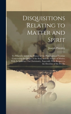 Disquisitions Relating to Matter and Spirit: To Which Is Added the History of the Philosophical Doctrine Concerning the Origin of the Soul, and the Nature of Matter; With Its Influence On Christianity, Especially With Respect to the Doctrine of the Pre-Ex - Priestley, Joseph