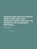 Disquisitions Upon the Painted Greek Vases and Their Probable Connection with the Shows of the Eleusinian and Other Mysteries