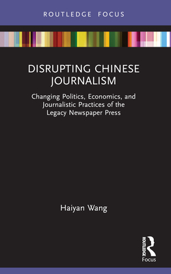 Disrupting Chinese Journalism: Changing Politics, Economics, and Journalistic Practices of the Legacy Newspaper Press - Wang, Haiyan