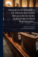 Dissertatio Juridica de Praescriptione Regalium Ad Jura Subditorum Non Pertinente...