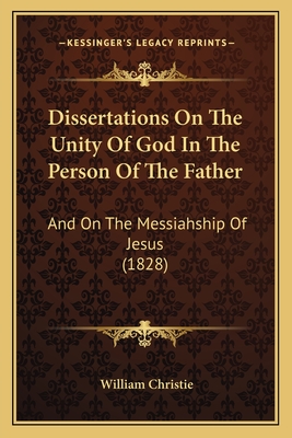 Dissertations On The Unity Of God In The Person Of The Father: And On The Messiahship Of Jesus (1828) - Christie, William, Dr.