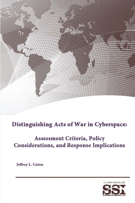 Distinguishing Acts of War in Cyberspace: Assessment Criteria, Policy Considerations, and Response Implications - Institute, Strategic Studies, and College, U S Army War, and Caton, Jeffrey L