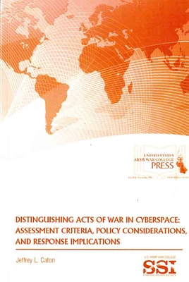 Distinguishing Acts of War in Cyberspace: Assessment Criteria, Policy Considerations, and Response Implications - Caton, Jeffrey L, and Strategic Studies Institute (U S ) (Editor), and Army War College (U S ) (Editor)