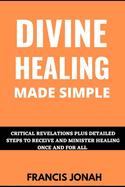 Divine Healing Made Simple: Critical Revelations plus detailed Steps To Receive and Minister Healing Once and For All