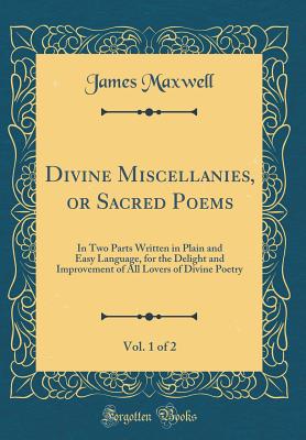 Divine Miscellanies, or Sacred Poems, Vol. 1 of 2: In Two Parts Written in Plain and Easy Language, for the Delight and Improvement of All Lovers of Divine Poetry (Classic Reprint) - Maxwell, James