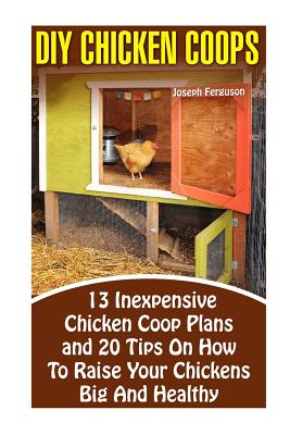 DIY Chicken Coops: 13 Inexpensive Chicken Coop Plans And 20 Tips On How To Raise Your Chickens Big And Healthy: (Backyard Chickens for Beginners, Building Ideas for Housing Your Flock, Backyard) - Ferguson, Joseph