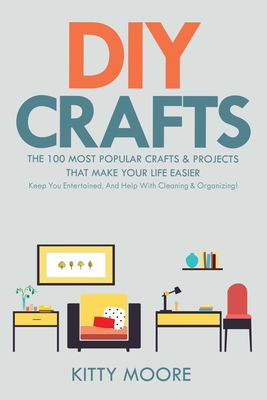 DIY Crafts (2nd Edition): The 100 Most Popular Crafts & Projects That Make Your Life Easier, Keep You Entertained, And Help With Cleaning & Organizing! - Moore, Kitty