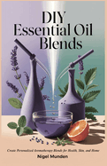 DIY Essential Oil Blends: Create Personalized Aromatherapy Blends for Health, Skin, and Home
