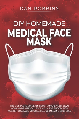 DIY Homemade Medical Face Mask: The Complete Guide On How To Make Your Own Homemade Medical Face Mask For Protection Against Diseases, Viruses, Flu, Germs, And Bacteria - Robbins, Dan
