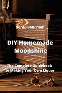 DIY Homemade Moonshine: The Complete Guidebook to Making Your Own Liquor