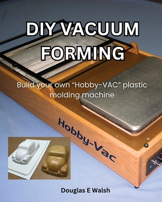 DIY Vacuum Forming: Build your own Hobby-Vac plastic molding machine - Walsh, Douglas E