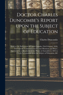 Doctor Charles Duncombe's Report Upon the Subject of Education [microform]: Made to the Parliament of Upper Canada, 25th February 1836, Through the Commissioners Doctors Morrison and Bruce, Appointed by a Resolution of the House of Assembly in 1835 To...