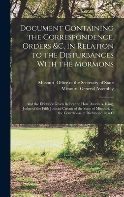 Document Containing the Correspondence, Orders &c. in Relation to the Disturbances With the Mormons; and the Evidence Given Before the Hon. Austin A. King, Judge of the Fifth Judicial Circuit of the State of Missouri, at the Courthouse in Richmond, in a C - Missouri Office of the Secretary of (Creator), and Missouri General Assembly (1840-1841) (Creator)