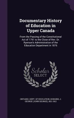 Documentary History of Education in Upper Canada: From the Passing of the Constitutional Act of 1791 to the Close of Rev. Dr. Ryerson's Administration of the Education Department in 1876 - Ontario Dept of Education (Creator), and Hodgins, J George 1821-1912