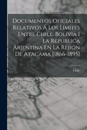 Documentos Oficiales Relativos ? Los L?mites Entre Chile, Bolivia I La Repblica Arjentina En La Reji?n De Atacama [1866-1895]