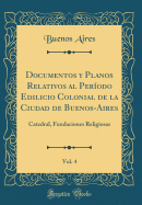 Documentos Y Planos Relativos Al Perodo Edilicio Colonial de la Ciudad de Buenos-Aires, Vol. 4: Catedral, Fundaciones Religiosas (Classic Reprint)