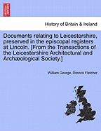 Documents Relating to Leicestershire, Preserved in the Episcopal Registers at Lincoln. [From the Transactions of the Leicestershire Architectural and Archaeological Society.]