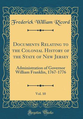 Documents Relating to the Colonial History of the State of New Jersey, Vol. 10: Administration of Governor William Franklin, 1767-1776 (Classic Reprint) - Ricord, Frederick William