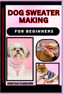 Dog Sweater Making for Beginners: The Complete Practice Guide On Easy Illustrated Procedures, Techniques, Skills And Knowledge On How To make Dog sweater From Scratch