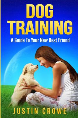 Dog Training: A Guide to Your New Best Friend - Crowe, Justin