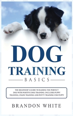 Dog Training Basics: The Beginner's Guide to Raising the Perfect Dog with Positive Dog Training. Includes Puppy Training, Crate Training and Potty Training for Puppy - White, Brandon