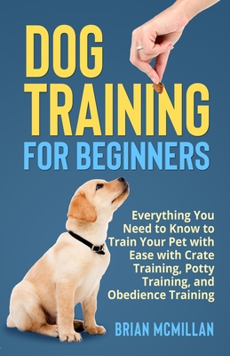 Dog Training for Beginners: Everything You Need to Know to Train Your Pet with Easy with Crate Training, Potty Training, and Obedience Training - McMillan, Brian