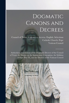 Dogmatic Canons and Decrees: Authorized Translations of the Dogmatic Decrees of the Council of Trent, the Decree on the Immaculate Conception, the Syllabus of Pope Pius IX, and the Decrees of the Vatican Council - Catholic Church Pope (1846-1878 Pius (Creator), and Council of Trent (1545-1563) Canones (Creator), and Vatican Council (1st...