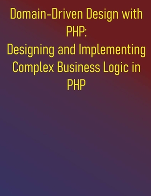 Domain-Driven Design with PHP: Designing and Implementing Complex Business Logic in PHP: The PHP Developer's Guide to Domain-Driven Design - Publishing, Phiquill