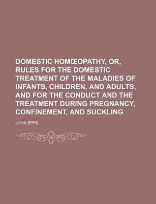 Domestic Hom Opathy, Or, Rules for the Domestic Treatment of the Maladies of Infants, Children, and Adults, and for the Conduct and the Treatment During Pregnancy, Confinement, and Suckling - Epps, John