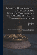 Domestic Homoeopathy, or, Rules for the Domestic Treatment of the Maladies of Infants, Children, and Adults: and for the Conduct and the Treatment During Pregnancy, Confinement, and Suckling