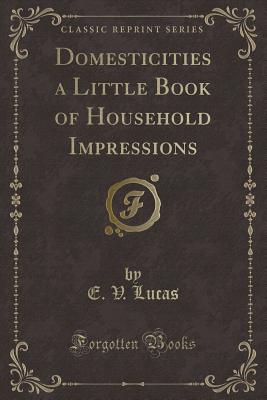 Domesticities a Little Book of Household Impressions (Classic Reprint) - Lucas, E V