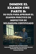 Domine el examen CWI Parte B: su gua para aprobar el examen prctico de inspector de soldadura certificado: Conquer the CWI Part B Exam: Your Guide to Passing the Certified Welding Inspector Practical Exam