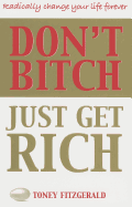 Don't Bitch, Just Get Rich: Radically Change Your Life Forever