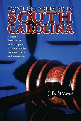 Don't Get Arrested in South Carolina: A Lesson of Fraud, Deceit, and Corruption in South Carolina Law Enforcement and Prosecution - Simms, J