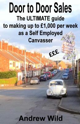 Door to Door Sales: The ULTIMATE guide to making up to 1,000 per week as a Self Employed Canvasser - Wild, Andrew