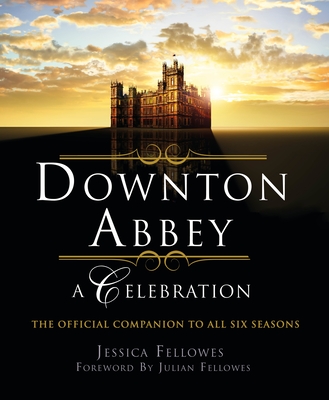 Downton Abbey - A Celebration: The Official Companion to All Six Seasons - Fellowes, Jessica, and Fellowes, Julian (Foreword by)