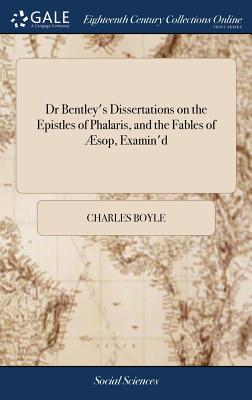 Dr Bentley's Dissertations on the Epistles of Phalaris, and the Fables of sop, Examin'd: By the Honourable Charles Boyle, Esq The 4ed, Occasioned By a Book, Entitled, A View of the Dissertation Upon the Epistles of Phalaris, - Boyle, Charles