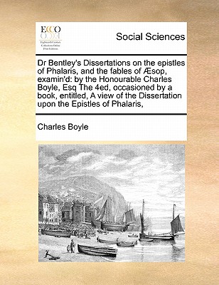 Dr Bentley's Dissertations on the Epistles of Phalaris, and the Fables of Sop, Examin'd: By the Honourable Charles Boyle, Esq the 4ed, Occasioned by a Book, Entitled, a View of the Dissertation Upon the Epistles of Phalaris, - Boyle, Charles, Lord