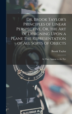 Dr. Brook Taylor's Principles of Linear Perspective, Or, the Art of Designing Upon a Plane the Representation of All Sorts of Objects: As They Appear to the Eye - Taylor, Brook