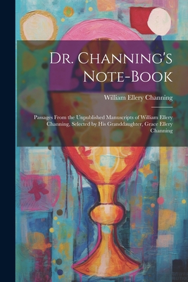 Dr. Channing's Note-Book: Passages From the Unpublished Manuscripts of William Ellery Channing, Selected by His Granddaughter, Grace Ellery Channing - Channing, William Ellery