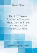 Dr. R. U. Piper's Report on Diseased Milk, and the Flesh of Animals Used for Human Food (Classic Reprint)