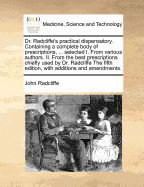 Dr. Radcliffe's Practical Dispensatory. Containing a Complete Body of Prescriptions, ... Selected I. From Various Authors. II. From the Best Prescriptions Chiefly Used by Dr. Radcliffe The Fifth Edition, With Additions and Amendments