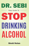 Dr Sebi Easy Guide To Stop Drinking Alcohol: The Total Guide On How To Easily Quit Alcohol Addition And Restore Good Health Through Dr. Sebi Alkaline Eating Habits