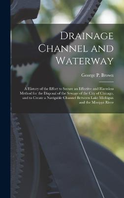 Drainage Channel and Waterway; a History of the Effort to Secure an Effective and Harmless Method for the Disposal of the Sewage of the City of Chicago, and to Create a Navigable Channel Between Lake Michigan and the Missippi River - Brown, George P