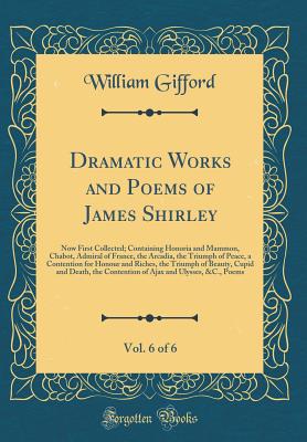 Dramatic Works and Poems of James Shirley, Vol. 6 of 6: Now First Collected; Containing Honoria and Mammon, Chabot, Admiral of France, the Arcadia, the Triumph of Peace, a Contention for Honour and Riches, the Triumph of Beauty, Cupid and Death, the Conte - Gifford, William