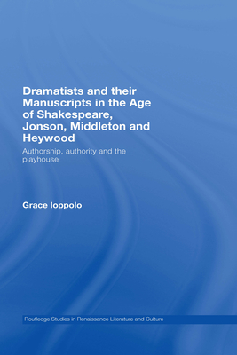 Dramatists and Their Manuscripts in the Age of Shakespeare, Jonson, Middleton and Heywood: Authorship, Authority and the Playhouse - Ioppolo, Grace