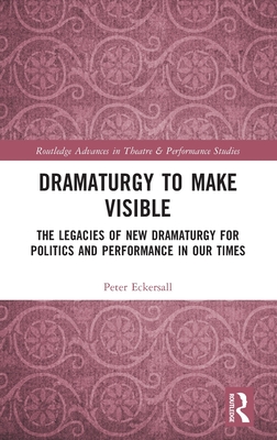Dramaturgy to Make Visible: The Legacies of New Dramaturgy for Politics and Performance in Our Times - Eckersall, Peter